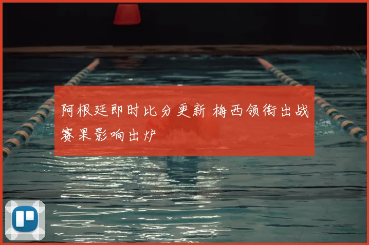 阿根廷即时比分更新 梅西领衔出战赛果影响出炉