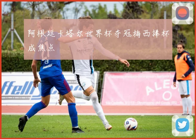 阿根廷卡塔尔世界杯夺冠梅西捧杯成焦点