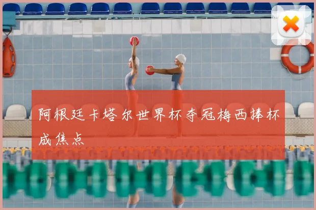 阿根廷卡塔尔世界杯夺冠梅西捧杯成焦点