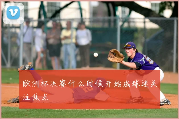 欧洲杯决赛什么时候开始成球迷关注焦点