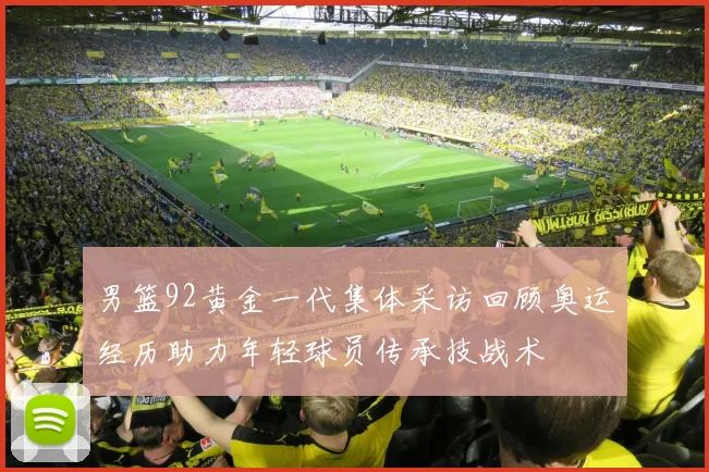 男篮92黄金一代集体采访回顾奥运经历助力年轻球员传承技战术