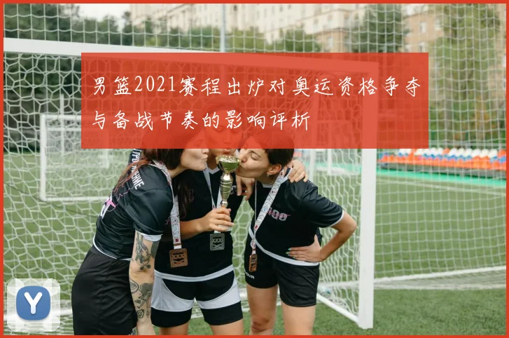 男篮2021赛程出炉对奥运资格争夺与备战节奏的影响评析