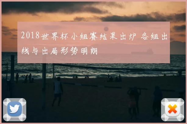 2018世界杯小组赛结果出炉 各组出线与出局形势明朗