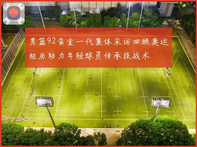 男篮92黄金一代集体采访回顾奥运经历助力年轻球员传承技战术