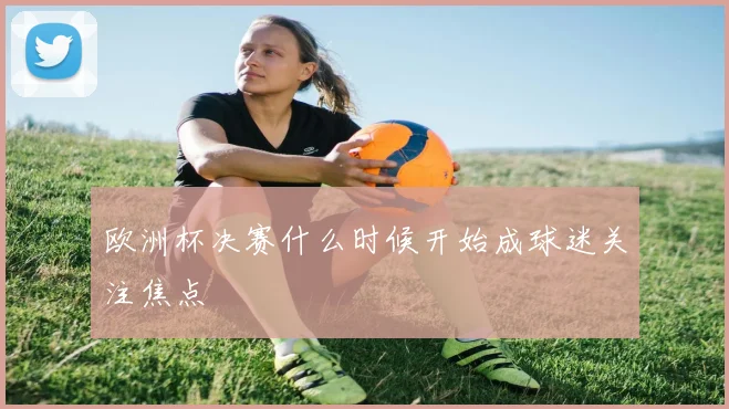 欧洲杯决赛什么时候开始成球迷关注焦点