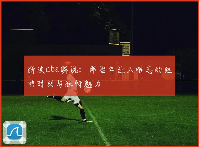 新浪nba解说:那些年让人难忘的经典时刻与独特魅力