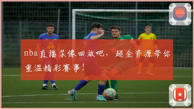 nba直播录像回放吧，超全资源带你重温精彩赛事！