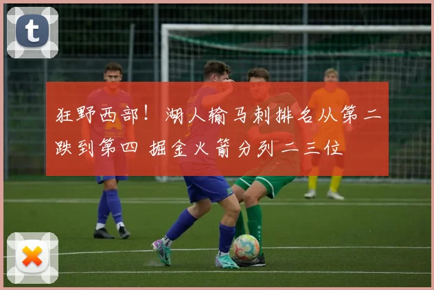 狂野西部！湖人输马刺排名从第二跌到第四 掘金火箭分列二三位