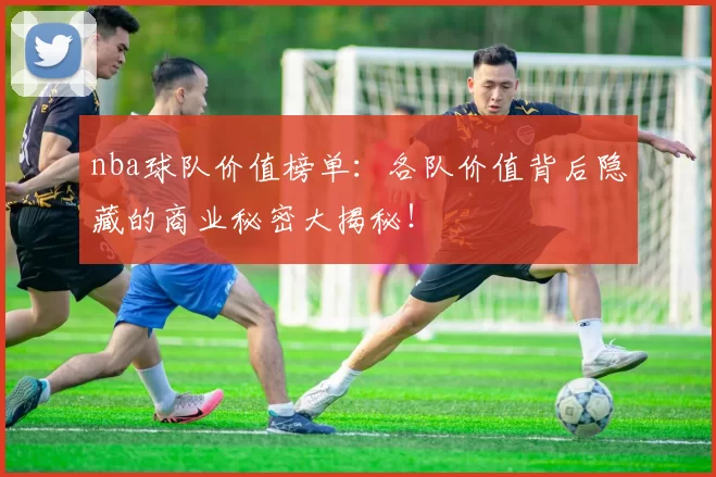nba球队价值榜单：各队价值背后隐藏的商业秘密大揭秘！