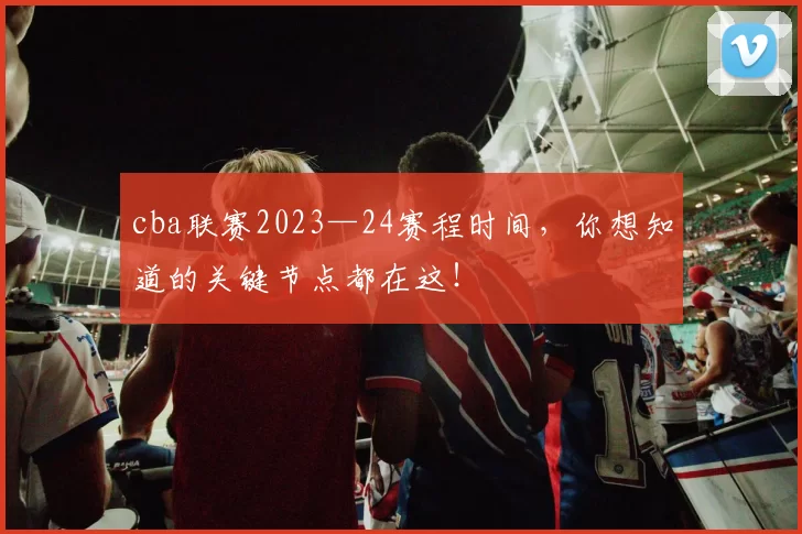 cba联赛2023—24赛程时间，你想知道的关键节点都在这！