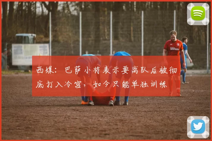 西媒：巴萨小将表示要离队后被彻底打入冷宫，如今只能单独训练