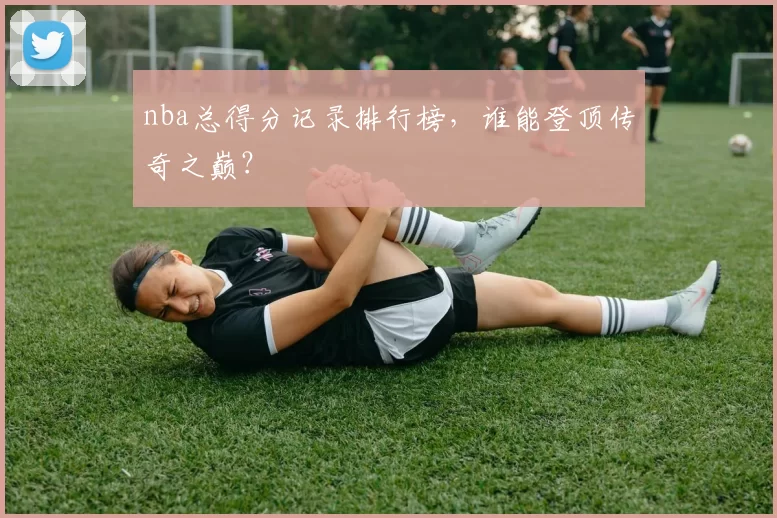 nba总得分记录排行榜，谁能登顶传奇之巅？