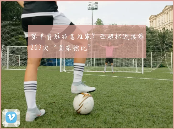 赛季首冠花落谁家？西超杯迎接第263次“国家德比”