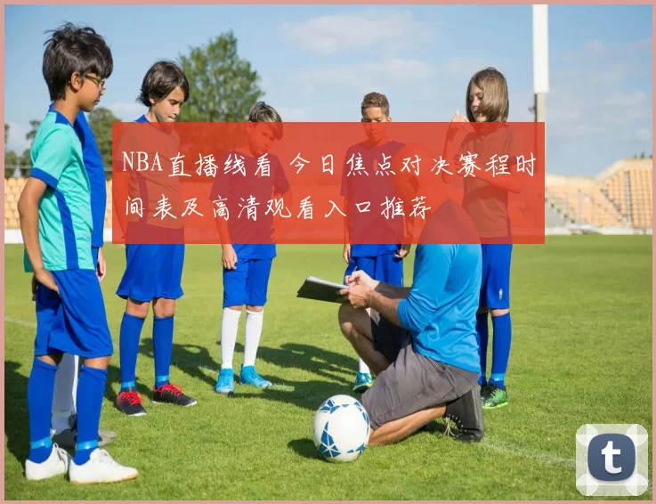 NBA直播线看 今日焦点对决赛程时间表及高清观看入口推荐