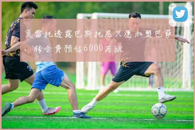 莫雷托透露巴斯托尼只愿加盟巴萨，转会费预估6000万欧