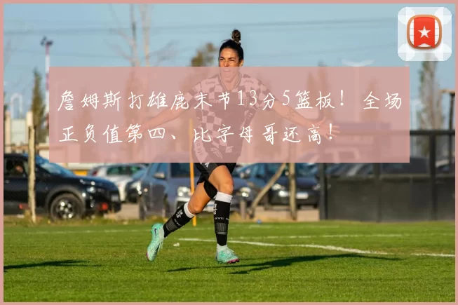 詹姆斯打雄鹿末节13分5篮板！全场正负值第四、比字母哥还高！