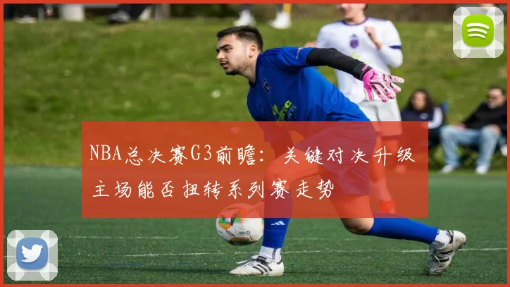 NBA总决赛G3前瞻：关键对决升级 主场能否扭转系列赛走势