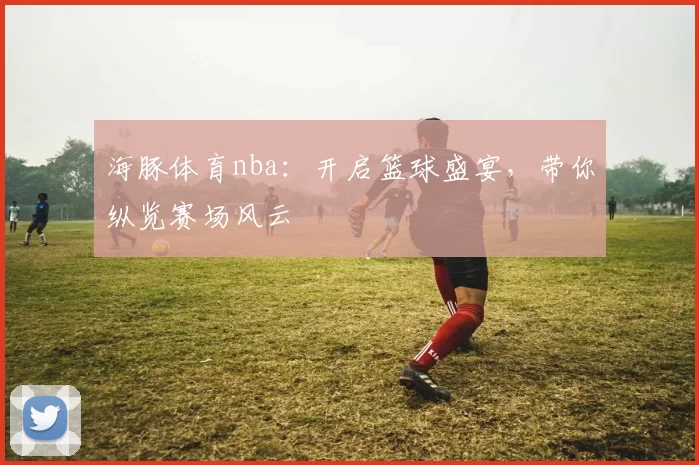 海豚体育nba：开启篮球盛宴，带你纵览赛场风云