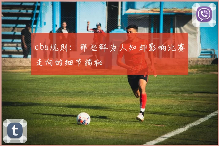 cba规则：那些鲜为人知却影响比赛走向的细节揭秘