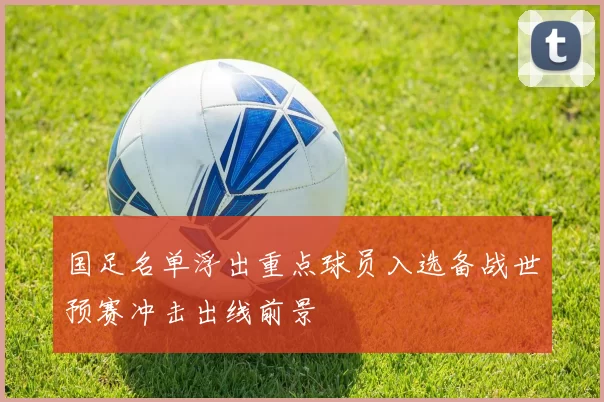 国足名单浮出重点球员入选备战世预赛冲击出线前景