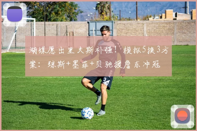 湖媒愿出里夫斯补强!模拟5换3方案:琼斯+墨菲+贝驰援詹东冲冠