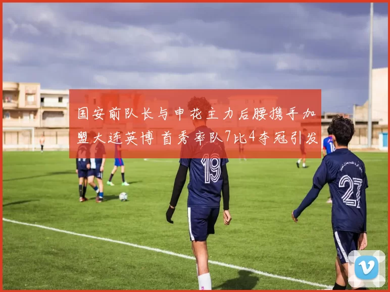 国安前队长与申花主力后腰携手加盟大连英博 首秀率队7比4夺冠引发热议_周挺_王寿挺_李昂