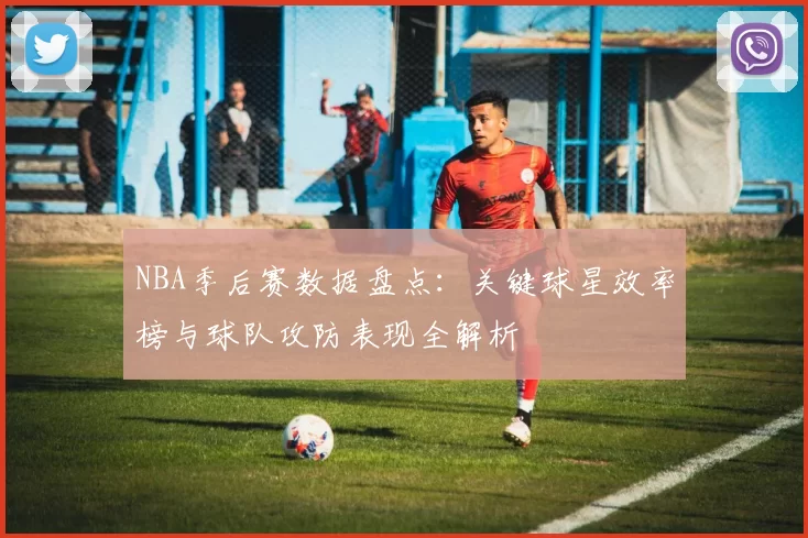 NBA季后赛数据盘点:关键球星效率榜与球队攻防表现全解析