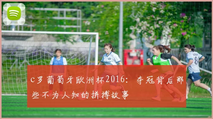 c罗葡萄牙欧洲杯2016：夺冠背后那些不为人知的拼搏故事