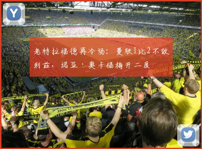 老特拉福德再冷场：曼联1比2不敌利兹，诺亚·奥卡福梅开二度